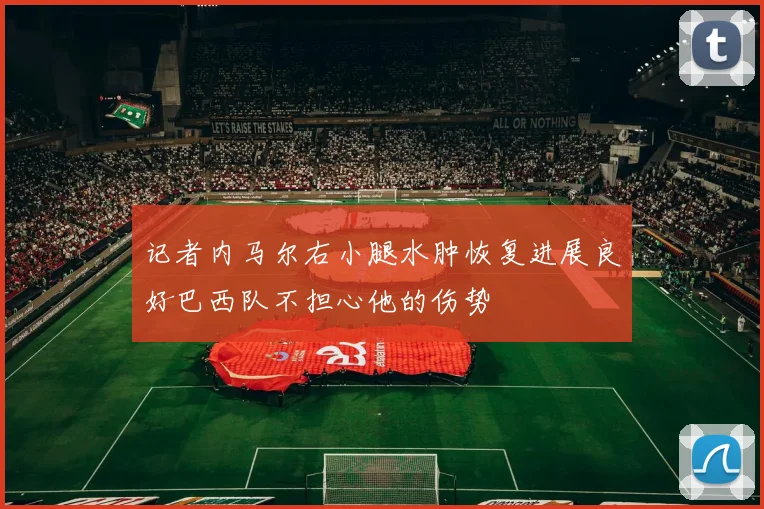 记者内马尔右小腿水肿恢复进展良好巴西队不担心他的伤势