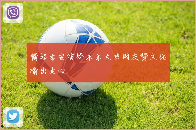 赣超吉安演绎永乐大典网友赞文化输出走心
