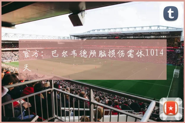 官方：巴尔韦德颅脑损伤需休1014天