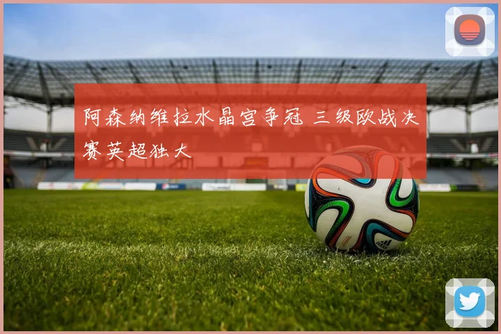 阿森纳维拉水晶宫争冠 三级欧战决赛英超独大