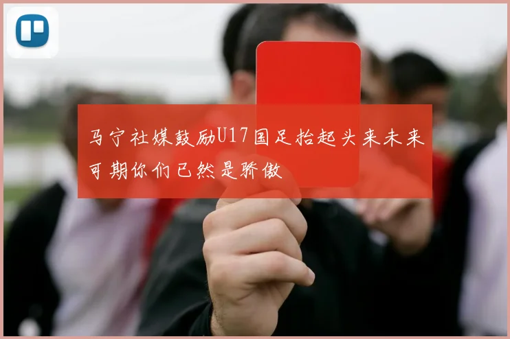 马宁社媒鼓励U17国足抬起头来未来可期你们已然是骄傲